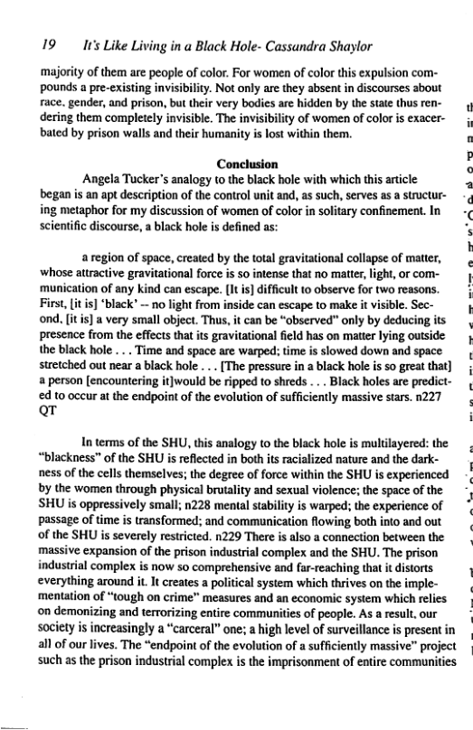 19 It’s Like Living in a Black Hole- Cassandra Shaylor  ‘majority of them are people of color. For women of color this expulsion com- pounds a pre-existing invisibilty. Not only are they absent in discourses about race. gender, and prison, but their very bodies are hidden by the state thus ren- dering them completely invisible. The invisibility of women of color is exacer- bated by prison walls and their humanity is lost within them.  o »  Conclusion e  Angela Tucker’s analogy (o the black hole with which this article p  began is an apt description of the control unit and, as such, serves as a stuctur- ¢ ing metaphor for my discussion of women of color in solitary confinement. In -  scientific discourse, a black hole is defined as:  aregion of space, created by the total gravitational collapse of mater, ‘whose attractive gravitational force is 5o intense tht no matter, light, or com- ‘munication of any kind can escape. [l is] ifficult o observe for two reasons. First, it is] black’ — o light from inside can escape to make it visible. Sec- ond. it s) a very small object. Thus, it can be “observed" only by deducing its presence from the effects tha ts gravitational field has on matter lying outside the black hole ... Time and space are warped: time is slowed down and space stretched out near a black hole ... [The pressure in a black hole i 5o great that] a person [encountering it}would be ripped to shreds .. . Black holes are predict- d o occur at the endpoint of the evolution of sufficiently massive stars. 1227 Qr i  In terms of the SHU, this analogy to the black hole is multilayered: the “blackness” of the SHU is reflected in both its racialized nature and the dark- ness of the cells themselves; the degree of force within the SHU is experienced by the women through physical brutality and sexual violence; the space of the SHU is oppressively small; n228 mental stability is warped; the experience of passage of time is transformed; and communication flowing both into and out of the SHU is severely restricted. n229 There is also a connection between the massive expansion of the prison industrial complex and the SHU. The prison industrial complex is now so comprehensive and far-reaching that it distorts everything around it It creates a political system which thrives on the imple- ‘mentation of “tough on crime” measures and an economic system which relies ©on demonizing and terrorizing entire communities of people. As a result, our society is increasingly a “carceral” one; a high level of surveillance is present in all of our lives. The “endpoint of the evolution of a sufficiently massive” project such as the prison industrial complex s the imprisonment of entire communities  